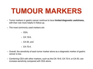 TUMOUR MARKERS
• Tumor markers in gastric cancer continue to have limited diagnostic usefulness,
with their role more helpful in follow-up.
• The most commonly used markers are
• CEA,
• CA 19-9,
• CA 50, and
• CA 72-4.
• Overall, the sensitivity of each tumor marker alone as a diagnostic marker of gastric
cancer is low.
• Combining CEA with other markers, such as the CA 19-9, CA 72-4, or CA 50, can
increase sensitivity compared with CEA alone.
 
