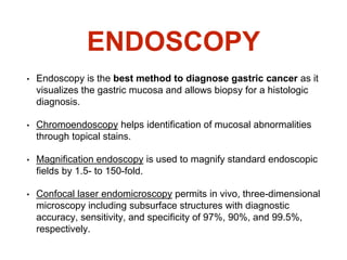 ENDOSCOPY
• Endoscopy is the best method to diagnose gastric cancer as it
visualizes the gastric mucosa and allows biopsy for a histologic
diagnosis.
• Chromoendoscopy helps identification of mucosal abnormalities
through topical stains.
• Magnification endoscopy is used to magnify standard endoscopic
fields by 1.5- to 150-fold.
• Confocal laser endomicroscopy permits in vivo, three-dimensional
microscopy including subsurface structures with diagnostic
accuracy, sensitivity, and specificity of 97%, 90%, and 99.5%,
respectively.
 