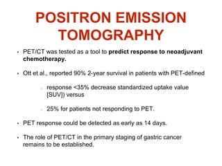 POSITRON EMISSION
TOMOGRAPHY
• PET/CT was tested as a tool to predict response to neoadjuvant
chemotherapy.
• Ott et al., reported 90% 2-year survival in patients with PET-defined
response <35% decrease standardized uptake value
[SUV]) versus
25% for patients not responding to PET.
• PET response could be detected as early as 14 days.
• The role of PET/CT in the primary staging of gastric cancer
remains to be established.
 
