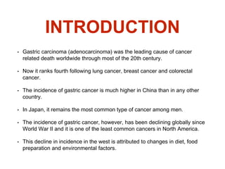 INTRODUCTION
• Gastric carcinoma (adenocarcinoma) was the leading cause of cancer
related death worldwide through most of the 20th century.
• Now it ranks fourth following lung cancer, breast cancer and colorectal
cancer.
• The incidence of gastric cancer is much higher in China than in any other
country.
• In Japan, it remains the most common type of cancer among men.
• The incidence of gastric cancer, however, has been declining globally since
World War II and it is one of the least common cancers in North America.
• This decline in incidence in the west is attributed to changes in diet, food
preparation and environmental factors.
 
