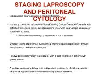 STAGING LAPROSCOPY
AND PERITONEAL
CYTOLOGY
• Laparoscopic staging can detect occult metastases.
• In a study conducted by Memorial Sloan Kettering Cancer Center, 657 patients with
potentially resectable gastric adenocarcinoma underwent laparoscopic staging over
a period of 10 years.
• Distant metastatic disease (M1) was detected in 31% of the patients.
• Cytology testing of peritoneal fluid can help improve laparoscopic staging through
identification of occult carcinomatosis.
• Positive peritoneal cytology is associated with a poor prognosis in patients with
gastric cancer.
• A positive peritoneal cytology is an independent predictor for identifying patients
who are at higher risk for recurrence following curative resection.
 