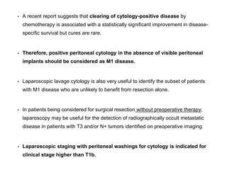 • A recent report suggests that clearing of cytology-positive disease by
chemotherapy is associated with a statistically significant improvement in disease-
specific survival but cures are rare.
• Therefore, positive peritoneal cytology in the absence of visible peritoneal
implants should be considered as M1 disease.
• Laparoscopic lavage cytology is also very useful to identify the subset of patients
with M1 disease who are unlikely to benefit from resection alone.
• In patients being considered for surgical resection without preoperative therapy,
laparoscopy may be useful for the detection of radiographically occult metastatic
disease in patients with T3 and/or N+ tumors identified on preoperative imaging
• Laparoscopic staging with peritoneal washings for cytology is indicated for
clinical stage higher than T1b.
 