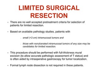 LIMITED SURGICAL
RESECTION
• There are no well accepted pretreatment criteria for selection of
patients for limited resection.
• Based on available pathology studies, patients with
small (<3 cm) intramucosal tumors and
those with nonulcerated intramucosal tumors of any size may be
candidates for limited resection.
• This procedure should be performed with full-thickness mural
excision (to allow accurate pathologic assessment of T status) and
is often aided by intraoperative gastroscopy for tumor localization.
• Formal lymph node dissection is not required in these patients.
 