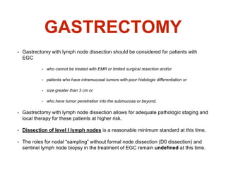 GASTRECTOMY
• Gastrectomy with lymph node dissection should be considered for patients with
EGC
• who cannot be treated with EMR or limited surgical resection and/or
• patients who have intramucosal tumors with poor histologic differentiation or
• size greater than 3 cm or
• who have tumor penetration into the submucosa or beyond.
• Gastrectomy with lymph node dissection allows for adequate pathologic staging and
local therapy for these patients at higher risk.
• Dissection of level I lymph nodes is a reasonable minimum standard at this time.
• The roles for nodal “sampling” without formal node dissection (D0 dissection) and
sentinel lymph node biopsy in the treatment of EGC remain undefined at this time.
 