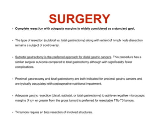 SURGERY
• Complete resection with adequate margins is widely considered as a standard goal,
• The type of resection (subtotal vs. total gastrectomy) along with extent of lymph node dissection
remains a subject of controversy.
• Subtotal gastrectomy is the preferred approach for distal gastric cancers. This procedure has a
similar surgical outcome compared to total gastrectomy although with significantly fewer
complications.
• Proximal gastrectomy and total gastrectomy are both indicated for proximal gastric cancers and
are typically associated with postoperative nutritional impairment.
• Adequate gastric resection (distal, subtotal, or total gastrectomy) to achieve negative microscopic
margins (4 cm or greater from the gross tumor) is preferred for resectable T1b-T3 tumors.
• T4 tumors require en bloc resection of involved structures.
 