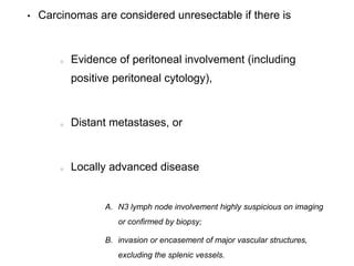 • Carcinomas are considered unresectable if there is
Evidence of peritoneal involvement (including
positive peritoneal cytology),
Distant metastases, or
Locally advanced disease
A. N3 lymph node involvement highly suspicious on imaging
or confirmed by biopsy;
B. invasion or encasement of major vascular structures,
excluding the splenic vessels.
 