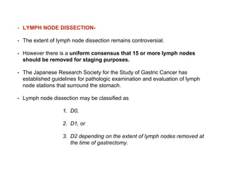 • LYMPH NODE DISSECTION-
• The extent of lymph node dissection remains controversial.
• However there is a uniform consensus that 15 or more lymph nodes
should be removed for staging purposes.
• The Japanese Research Society for the Study of Gastric Cancer has
established guidelines for pathologic examination and evaluation of lymph
node stations that surround the stomach.
• Lymph node dissection may be classified as
1. D0,
2. D1, or
3. D2 depending on the extent of lymph nodes removed at
the time of gastrectomy.
 