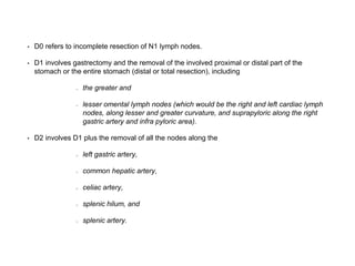 • D0 refers to incomplete resection of N1 lymph nodes.
• D1 involves gastrectomy and the removal of the involved proximal or distal part of the
stomach or the entire stomach (distal or total resection), including
the greater and
lesser omental lymph nodes (which would be the right and left cardiac lymph
nodes, along lesser and greater curvature, and suprapyloric along the right
gastric artery and infra pyloric area).
• D2 involves D1 plus the removal of all the nodes along the
left gastric artery,
common hepatic artery,
celiac artery,
splenic hilum, and
splenic artery.
 