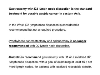 • Gastrectomy with D2 lymph node dissection is the standard
treatment for curable gastric cancer in eastern Asia.
• In the West, D2 lymph node dissection is considered a
recommended but not a required procedure.
• Prophylactic pancreatectomy and splenectomy is no longer
recommended with D2 lymph node dissection.
• Guidelines recommend gastrectomy with D1 or a modified D2
lymph node dissection, with a goal of examining at least 15 if not
more lymph nodes, for patients with localized resectable cancer.
 