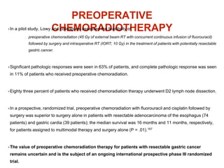 PREOPERATIVE
CHEMORADIOTHERAPY• In a pilot study, Lowy and colleagues assessed the feasibility of
preoperative chemoradiation (45 Gy of external beam RT with concurrent continuous infusion of fluorouracil)
followed by surgery and intraoperative RT (IORT; 10 Gy) in the treatment of patients with potentially resectable
gastric cancer.
• Significant pathologic responses were seen in 63% of patients, and complete pathologic response was seen
in 11% of patients who received preoperative chemoradiation.
• Eighty three percent of patients who received chemoradiation therapy underwent D2 lymph node dissection.
• In a prospective, randomized trial, preoperative chemoradiation with fluorouracil and cisplatin followed by
surgery was superior to surgery alone in patients with resectable adenocarcinoma of the esophagus (74
patients) and gastric cardia (39 patients); the median survival was 16 months and 11 months, respectively,
for patients assigned to multimodal therapy and surgery alone (P = .01).167
• The value of preoperative chemoradiation therapy for patients with resectable gastric cancer
remains uncertain and is the subject of an ongoing international prospective phase III randomized
trial.
 