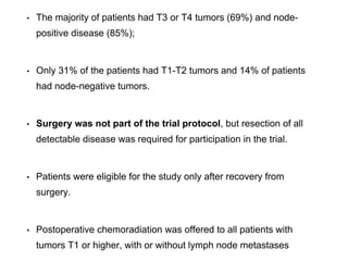 • The majority of patients had T3 or T4 tumors (69%) and node-
positive disease (85%);
• Only 31% of the patients had T1-T2 tumors and 14% of patients
had node-negative tumors.
• Surgery was not part of the trial protocol, but resection of all
detectable disease was required for participation in the trial.
• Patients were eligible for the study only after recovery from
surgery.
• Postoperative chemoradiation was offered to all patients with
tumors T1 or higher, with or without lymph node metastases
 