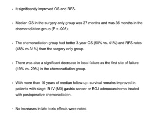 • It significantly improved OS and RFS.
• Median OS in the surgery-only group was 27 months and was 36 months in the
chemoradiation group (P = .005).
• The chemoradiation group had better 3-year OS (50% vs. 41%) and RFS rates
(48% vs.31%) than the surgery only group.
• There was also a significant decrease in local failure as the first site of failure
(19% vs. 29%) in the chemoradiation group.
• With more than 10 years of median follow-up, survival remains improved in
patients with stage IB-IV (M0) gastric cancer or EGJ adenocarcinoma treated
with postoperative chemoradiation.
• No increases in late toxic effects were noted.
 
