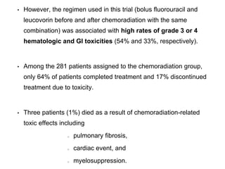 • However, the regimen used in this trial (bolus fluorouracil and
leucovorin before and after chemoradiation with the same
combination) was associated with high rates of grade 3 or 4
hematologic and Gl toxicities (54% and 33%, respectively).
• Among the 281 patients assigned to the chemoradiation group,
only 64% of patients completed treatment and 17% discontinued
treatment due to toxicity.
• Three patients (1%) died as a result of chemoradiation-related
toxic effects including
pulmonary fibrosis,
cardiac event, and
myelosuppression.
 