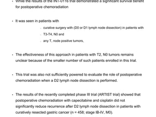 • While the results of the INT-0116 trial demonstrated a significant survival benefit
for postoperative chemoradiation
• It was seen in patients with
curative surgery with (D0 or D1 lymph node dissection) in patients with
T3-T4, N0 and
any T, node positive tumors,
• The effectiveness of this approach in patients with T2, N0 tumors remains
unclear because of the smaller number of such patients enrolled in this trial.
• This trial was also not sufficiently powered to evaluate the role of postoperative
chemoradiation when a D2 lymph node dissection is performed.
• The results of the recently completed phase III trial (ARTIST trial) showed that
postoperative chemoradiation with capecitabine and cisplatin did not
significantly reduce recurrence after D2 lymph node dissection in patients with
curatively resected gastric cancer (n = 458; stage IB-IV, M0).
 