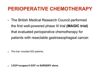 PERIOPERATIVE CHEMOTHERAPY
• The British Medical Research Council performed
the first well-powered phase III trial (MAGIC trial)
that evaluated perioperative chemotherapy for
patients with resectable gastroesophageal cancer.
• The trial included 503 patients.
• 3 ECF+surgery+3 ECF vs SURGERY alone.
 