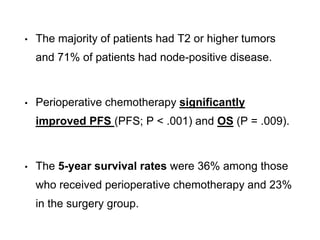 • The majority of patients had T2 or higher tumors
and 71% of patients had node-positive disease.
• Perioperative chemotherapy significantly
improved PFS (PFS; P < .001) and OS (P = .009).
• The 5-year survival rates were 36% among those
who received perioperative chemotherapy and 23%
in the surgery group.
 