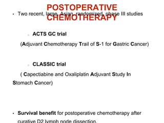 POSTOPERATIVE
CHEMOTHERAPY
• Two recent, large, Asian, randomized, phase III studies
ACTS GC trial
(Adjuvant Chemotherapy Trail of S-1 for Gastric Cancer)
CLASSIC trial
( Capectiabine and Oxaliplatin Adjuvant Study In
Stomach Cancer)
• Survival benefit for postoperative chemotherapy after
 