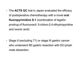 • The ACTS GC trial in Japan evaluated the efficacy
of postoperative chemotherapy with a novel oral
fluoropyrimidine S-1 (combination of tegafur
prodrug of fluorouracil; 5-chloro-2,4-dihydropyridine
and oxonic acid)
• Stage II (excluding T1) or stage III gastric cancer
who underwent R0 gastric resection with D2 lymph
node dissection.
 