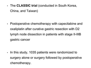 • The CLASSIC trial (conducted in South Korea,
China, and Taiwan)
• Postoperative chemotherapy with capecitabine and
oxaliplatin after curative gastric resection with D2
lymph node dissection in patients with stage II-IIIB
gastric cancer
• In this study, 1035 patients were randomized to
surgery alone or surgery followed by postoperative
chemotherapy.
 