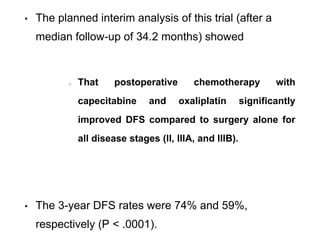 • The planned interim analysis of this trial (after a
median follow-up of 34.2 months) showed
That postoperative chemotherapy with
capecitabine and oxaliplatin significantly
improved DFS compared to surgery alone for
all disease stages (II, IIIA, and IIIB).
• The 3-year DFS rates were 74% and 59%,
respectively (P < .0001).
 