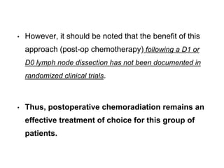 • However, it should be noted that the benefit of this
approach (post-op chemotherapy) following a D1 or
D0 lymph node dissection has not been documented in
randomized clinical trials.
• Thus, postoperative chemoradiation remains an
effective treatment of choice for this group of
patients.
 