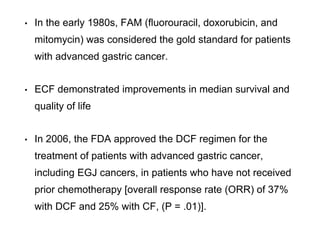 • In the early 1980s, FAM (fluorouracil, doxorubicin, and
mitomycin) was considered the gold standard for patients
with advanced gastric cancer.
• ECF demonstrated improvements in median survival and
quality of life
• In 2006, the FDA approved the DCF regimen for the
treatment of patients with advanced gastric cancer,
including EGJ cancers, in patients who have not received
prior chemotherapy [overall response rate (ORR) of 37%
with DCF and 25% with CF, (P = .01)].
 