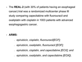 • The REAL-2 (with 30% of patients having an esophageal
cancer) trial was a randomized multicenter phase III
study comparing capecitabine with fluorouracil and
oxaliplatin with cisplatin in 1003 patients with advanced
esophagogastric cancer.
• ARMS-
epirubicin, cisplatin, fluorouracil[ECF];
epirubicin, oxaliplatin, fluorouracil [EOF];
epirubicin, cisplatin, and capecitabine [ECX]; and
epirubicin, oxaliplatin, and capecitabine [EOX]).
 