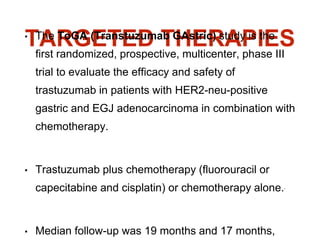 TARGETED THERAPIES• The ToGA (Transtuzumab GAstric) study is the
first randomized, prospective, multicenter, phase III
trial to evaluate the efficacy and safety of
trastuzumab in patients with HER2-neu-positive
gastric and EGJ adenocarcinoma in combination with
chemotherapy.
• Trastuzumab plus chemotherapy (fluorouracil or
capecitabine and cisplatin) or chemotherapy alone.8
• Median follow-up was 19 months and 17 months,
 