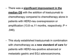 • There was a significant improvement in the
median OS with the addition of trastuzumab to
chemotherapy compared to chemotherapy alone in
patients with HER2-neu overexpression or
amplification (13.8 vs.11 months, respectively; P =
.046).
• This study established trastuzumab in combination
with chemotherapy as a new standard of care for
patients with HER2-neu-positive advanced or
metastatic gastric and EGJ adenocarcinoma.
 