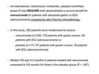 • An international, randomized, multicenter, placebo-controlled,
phase III trial (REGARD trial) demonstrated a survival benefit for
ramucirumab for patients with advanced gastric or EGJ
adenocarcinoma progressing after first-line chemotherapy.
• In this study, 355 patients were randomized to receive
ramucirumab (n=238; 178 patients with gastric cancer; 60
patients with EGJ adenocarcinoma) or
placebo (n=117; 87 patients with gastric cancer; 30 patients
with EGJ adenocarcinoma).
• Median OS was 5.2 months in patients treated with ramucirumab
compared to 3.8 months for those in the placebo group (P = .047).
 