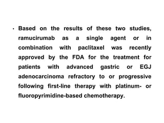 • Based on the results of these two studies,
ramucirumab as a single agent or in
combination with paclitaxel was recently
approved by the FDA for the treatment for
patients with advanced gastric or EGJ
adenocarcinoma refractory to or progressive
following first-line therapy with platinum- or
fluoropyrimidine-based chemotherapy.
 