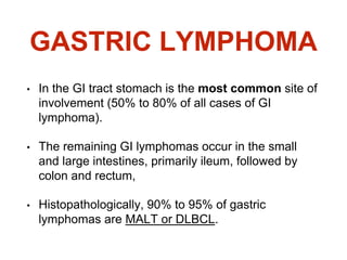 GASTRIC LYMPHOMA
• In the GI tract stomach is the most common site of
involvement (50% to 80% of all cases of GI
lymphoma).
• The remaining GI lymphomas occur in the small
and large intestines, primarily ileum, followed by
colon and rectum,
• Histopathologically, 90% to 95% of gastric
lymphomas are MALT or DLBCL.
 