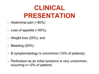 CLINICAL
PRESENTATION
• Abdominal pain (~80%)
• Loss of appetite (~50%),
• Weight loss (25%), and
• Bleeding (20%).
• B symptomatology is uncommon (10% of patients).
• Perforation as an initial symptom is very uncommon,
occurring in <2% of patients.
 
