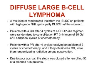 DIFFUSE LARGE B-CELL
LYMPHOMA
• A multicenter randomized trial from the IELSG on patients
with high-grade NHL (principally DLBCL) of the stomach.
• Patients with a CR after 4 cycles of a CHOP-like regimen
were randomized to consolidation RT (minimum of 30 Gy)
or 2 additional cycles of chemotherapy.
• Patients with a PR after 4 cycles received an additional 2
cycles of chemotherapy, and if they obtained a CR, were
then randomized to radiation versus observation.
• Due to poor accrual, the study was closed after enrolling 55
of a planned 125 patients.
 