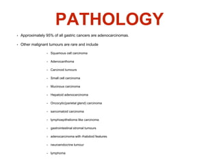PATHOLOGY
• Approximately 95% of all gastric cancers are adenocarcinomas.
• Other malignant tumours are rare and include
• Squamous cell carcinoma
• Adenocanthoma
• Carcinoid tumours
• Small cell carcinoma
• Mucinous carcinoma
• Hepatoid adenocarcinoma
• Oncocytic(parietal gland) carcinoma
• sarcomatoid carcinoma
• lymphoepithelioma like carcinoma
• gastrointestinal stromal tumours
• adenocarcinoma with rhabdoid features
• neuroendocrine tumour
• lymphoma
 