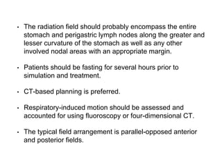 • The radiation field should probably encompass the entire
stomach and perigastric lymph nodes along the greater and
lesser curvature of the stomach as well as any other
involved nodal areas with an appropriate margin.
• Patients should be fasting for several hours prior to
simulation and treatment.
• CT-based planning is preferred.
• Respiratory-induced motion should be assessed and
accounted for using fluoroscopy or four-dimensional CT.
• The typical field arrangement is parallel-opposed anterior
and posterior fields.
 