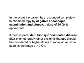 • In the event the patient has responded completely
to chemotherapy by negative endoscopic
examination and biopsy, a dose of 30 Gy is
appropriate.
• If there is persistent biopsy-documented disease
after chemotherapy, other systemic therapy should
be considered or higher doses of radiation must be
used, in the range of 40 Gy.
 