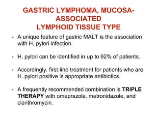 GASTRIC LYMPHOMA, MUCOSA-
ASSOCIATED
LYMPHOID TISSUE TYPE
• A unique feature of gastric MALT is the association
with H. pylori infection.
• H. pylori can be identified in up to 92% of patients.
• Accordingly, first-line treatment for patients who are
H. pylori positive is appropriate antibiotics.
• A frequently recommended combination is TRIPLE
THERAPY with omeprazole, metronidazole, and
clarithromycin.
 