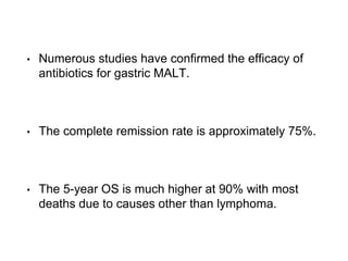 • Numerous studies have confirmed the efficacy of
antibiotics for gastric MALT.
• The complete remission rate is approximately 75%.
• The 5-year OS is much higher at 90% with most
deaths due to causes other than lymphoma.
 