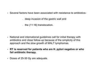 • Several factors have been associated with resistance to antibiotics-
deep invasion of the gastric wall and
the (11:18) translocation.
• National and international guidelines call for initial therapy with
antibiotics and close follow-up because of the simplicity of this
approach and the slow growth of MALT lymphomas.
• RT is reserved for patients who are H. pylori negative or who
fail antibiotic therapy.
• Doses of 25-30 Gy are adequate.
 