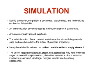 SIMULATION
• During simulation, the patient is positioned, straightened, and immobilized
on the simulation table.
• An immobilization device is used to minimize variation in daily setup.
• Arms are generally placed overhead.
• The administration of oral contrast to delineate the stomach is generally
used and may help define the extent of mucosal irregularity.
• It may be advisable to have the patient come in with an empty stomach.
• The use of respiratory gating or breath-hold techniques may help to reduce
target motion with respiration and, therefore, avoidance of normal tissue
irradiation associated with larger margins used in free-breathing
approaches.
 