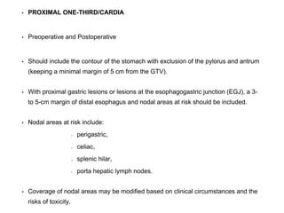 • PROXIMAL ONE-THIRD/CARDIA
• Preoperative and Postoperative
• Should include the contour of the stomach with exclusion of the pylorus and antrum
(keeping a minimal margin of 5 cm from the GTV).
• With proximal gastric lesions or lesions at the esophagogastric junction (EGJ), a 3-
to 5-cm margin of distal esophagus and nodal areas at risk should be included.
• Nodal areas at risk include:
perigastric,
celiac,
splenic hilar,
porta hepatic lymph nodes.
• Coverage of nodal areas may be modified based on clinical circumstances and the
risks of toxicity.
 