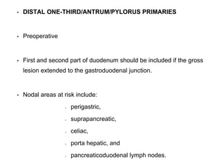 • DISTAL ONE-THIRD/ANTRUM/PYLORUS PRIMARIES
• Preoperative
• First and second part of duodenum should be included if the gross
lesion extended to the gastroduodenal junction.
• Nodal areas at risk include:
perigastric,
suprapancreatic,
celiac,
porta hepatic, and
pancreaticoduodenal lymph nodes.
 
