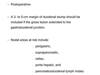 • Postoperative-
• A 3- to 5-cm margin of duodenal stump should be
included if the gross lesion extended to the
gastroduodenal junction.
• Nodal areas at risk include:
perigastric,
suprapancreatic,
celiac,
porta hepatic, and
pancreaticoduodenal lymph nodes.
 