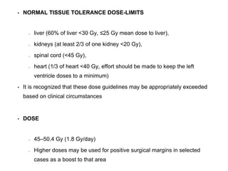 • NORMAL TISSUE TOLERANCE DOSE-LIMITS
liver (60% of liver <30 Gy, ≤25 Gy mean dose to liver),
kidneys (at least 2/3 of one kidney <20 Gy),
spinal cord (<45 Gy),
heart (1/3 of heart <40 Gy, effort should be made to keep the left
ventricle doses to a minimum)
• It is recognized that these dose guidelines may be appropriately exceeded
based on clinical circumstances
• DOSE
45–50.4 Gy (1.8 Gy/day)
Higher doses may be used for positive surgical margins in selected
cases as a boost to that area
 