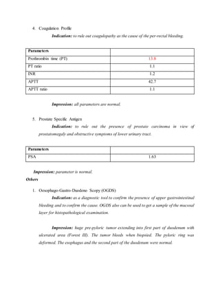 4. Coagulation Profile
Indication: to rule out coagulopathy as the cause of the per-rectal bleeding.
Parameters
Prothrombin time (PT) 13.8
PT ratio 1.1
INR 1.2
APTT 42.7
APTT ratio 1.1
Impression: all parameters are normal.
5. Prostate Specific Antigen
Indication: to rule out the presence of prostate carcinoma in view of
prostatomegaly and obstructive symptoms of lower urinary tract.
Parameters
PSA 1.63
Impression: parameter is normal.
Others
1. Oesophago-Gastro-Duodeno Scopy (OGDS)
Indication: as a diagnostic tool to confirm the presence of upper gastrointestinal
bleeding and to confirm the cause. OGDS also can be used to get a sample of the mucosal
layer for histopathological examination.
Impression: huge pre-pyloric tumor extending into first part of duodenum with
ulcerated area (Forest III). The tumor bleeds when biopsied. The pyloric ring was
deformed. The esophagus and the second part of the duodenum were normal.
 