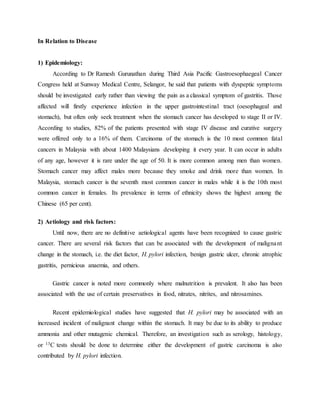 In Relation to Disease
1) Epidemiology:
According to Dr Ramesh Gurunathan during Third Asia Pacific Gastroesophaegeal Cancer
Congress held at Sunway Medical Centre, Selangor, he said that patients with dyspeptic symptoms
should be investigated early rather than viewing the pain as a classical symptom of gastritis. Those
affected will firstly experience infection in the upper gastrointestinal tract (oesophageal and
stomach), but often only seek treatment when the stomach cancer has developed to stage II or IV.
According to studies, 82% of the patients presented with stage IV disease and curative surgery
were offered only to a 16% of them. Carcinoma of the stomach is the 10 most common fatal
cancers in Malaysia with about 1400 Malaysians developing it every year. It can occur in adults
of any age, however it is rare under the age of 50. It is more common among men than women.
Stomach cancer may affect males more because they smoke and drink more than women. In
Malaysia, stomach cancer is the seventh most common cancer in males while it is the 10th most
common cancer in females. Its prevalence in terms of ethnicity shows the highest among the
Chinese (65 per cent).
2) Aetiology and risk factors:
Until now, there are no definitive aetiological agents have been recognized to cause gastric
cancer. There are several risk factors that can be associated with the development of malignant
change in the stomach, i.e. the diet factor, H. pylori infection, benign gastric ulcer, chronic atrophic
gastritis, pernicious anaemia, and others.
Gastric cancer is noted more commonly where malnutrition is prevalent. It also has been
associated with the use of certain preservatives in food, nitrates, nitrites, and nitrosamines.
Recent epidemiological studies have suggested that H. pylori may be associated with an
increased incident of malignant change within the stomach. It may be due to its ability to produce
ammonia and other mutagenic chemical. Therefore, an investigation such as serology, histology,
or 13C tests should be done to determine either the development of gastric carcinoma is also
contributed by H. pylori infection.
 