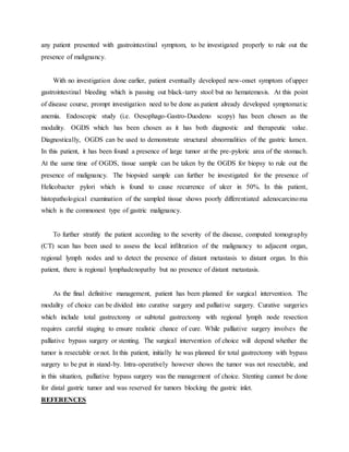 any patient presented with gastrointestinal symptom, to be investigated properly to rule out the
presence of malignancy.
With no investigation done earlier, patient eventually developed new-onset symptom of upper
gastrointestinal bleeding which is passing out black-tarry stool but no hematemesis. At this point
of disease course, prompt investigation need to be done as patient already developed symptomatic
anemia. Endoscopic study (i.e. Oesophago-Gastro-Duodeno scopy) has been chosen as the
modality. OGDS which has been chosen as it has both diagnostic and therapeutic value.
Diagnostically, OGDS can be used to demonstrate structural abnormalities of the gastric lumen.
In this patient, it has been found a presence of large tumor at the pre-pyloric area of the stomach.
At the same time of OGDS, tissue sample can be taken by the OGDS for biopsy to rule out the
presence of malignancy. The biopsied sample can further be investigated for the presence of
Helicobacter pylori which is found to cause recurrence of ulcer in 50%. In this patient,
histopathological examination of the sampled tissue shows poorly differentiated adenocarcinoma
which is the commonest type of gastric malignancy.
To further stratify the patient according to the severity of the disease, computed tomography
(CT) scan has been used to assess the local infiltration of the malignancy to adjacent organ,
regional lymph nodes and to detect the presence of distant metastasis to distant organ. In this
patient, there is regional lymphadenopathy but no presence of distant metastasis.
As the final definitive management, patient has been planned for surgical intervention. The
modality of choice can be divided into curative surgery and palliative surgery. Curative surgeries
which include total gastrectomy or subtotal gastrectomy with regional lymph node resection
requires careful staging to ensure realistic chance of cure. While palliative surgery involves the
palliative bypass surgery or stenting. The surgical intervention of choice will depend whether the
tumor is resectable or not. In this patient, initially he was planned for total gastrectomy with bypass
surgery to be put in stand-by. Intra-operatively however shows the tumor was not resectable, and
in this situation, palliative bypass surgery was the management of choice. Stenting cannot be done
for distal gastric tumor and was reserved for tumors blocking the gastric inlet.
REFERENCES
 
