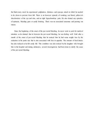 the black-tarry stool, he experienced palpitation, dizziness and syncope attack in which he needed
to lie down to prevent from fall. There is no however episode of vomiting out blood, yellowish
discoloration of the eye and skin, and no right hypochondriac pain. He also denied any episodes
of epistaxis, bleeding gum or easily bruising. There was no associated tenesmus and passing out
mucus.
Since the beginning of the onset of the per-rectal bleeding, he never went to seek for medical
attention as he claimed that in between the per-rectal bleeding, he was feeling well. Until after a
month of the onset of per-rectal bleeding that he noticed that he had some weight loss by the
reduction in his pants size that is also associated with loss in appetite. The amount of food intake
has also reduced as he felt easily full. This condition was also noticed by his daughter who brought
him to the hospital and during admission, several investigations had been done to clarify the cause
of his per-rectal bleeding.
 