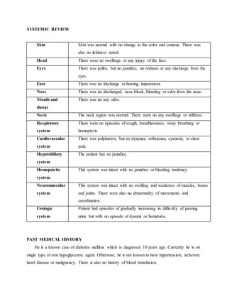 SYSTEMIC REVIEW
Skin Skin was normal with no change in the color and contour. There was
also no itchiness noted.
Head There were no swellings or any injury of the face.
Eyes There was pallor, but no jaundice, no redness or any discharge from the
eyes.
Ears There was no discharge or hearing impairment.
Nose There was no discharged, nose block, bleeding or odor from the nose.
Mouth and
throat
There was no any odor.
Neck The neck region was normal. There were no any swellings or stiffness.
Respiratory
system
There were no episodes of cough, breathlessness, noisy breathing or
hemoptysis
Cardiovascular
system
There was palpitation, but no dyspnea, orthopnea, cyanosis, or chest
pain.
Hepatobiliary
system
The patient has no jaundice.
Hemopoietic
system
This system was intact with no jaundice or bleeding tendency
Neuromuscular
system
This system was intact with no swelling and weakness of muscles, bones
and joints. There were also no abnormality of movements and
coordination.
Urologic
system
Patient had episodes of gradually increasing in difficulty of passing
urine but with no episode of dysuria or hematuria.
PAST MEDICAL HISTORY
He is a known case of diabetes mellitus which is diagnosed 10 years ago. Currently he is on
single type of oral hypoglycemic agent. Otherwise, he is not known to have hypertension, ischemic
heart disease or malignancy. There is also no history of blood transfusion.
 
